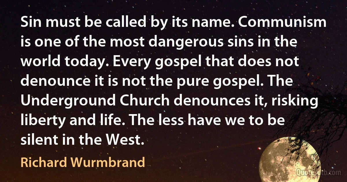 Sin must be called by its name. Communism is one of the most dangerous sins in the world today. Every gospel that does not denounce it is not the pure gospel. The Underground Church denounces it, risking liberty and life. The less have we to be silent in the West. (Richard Wurmbrand)