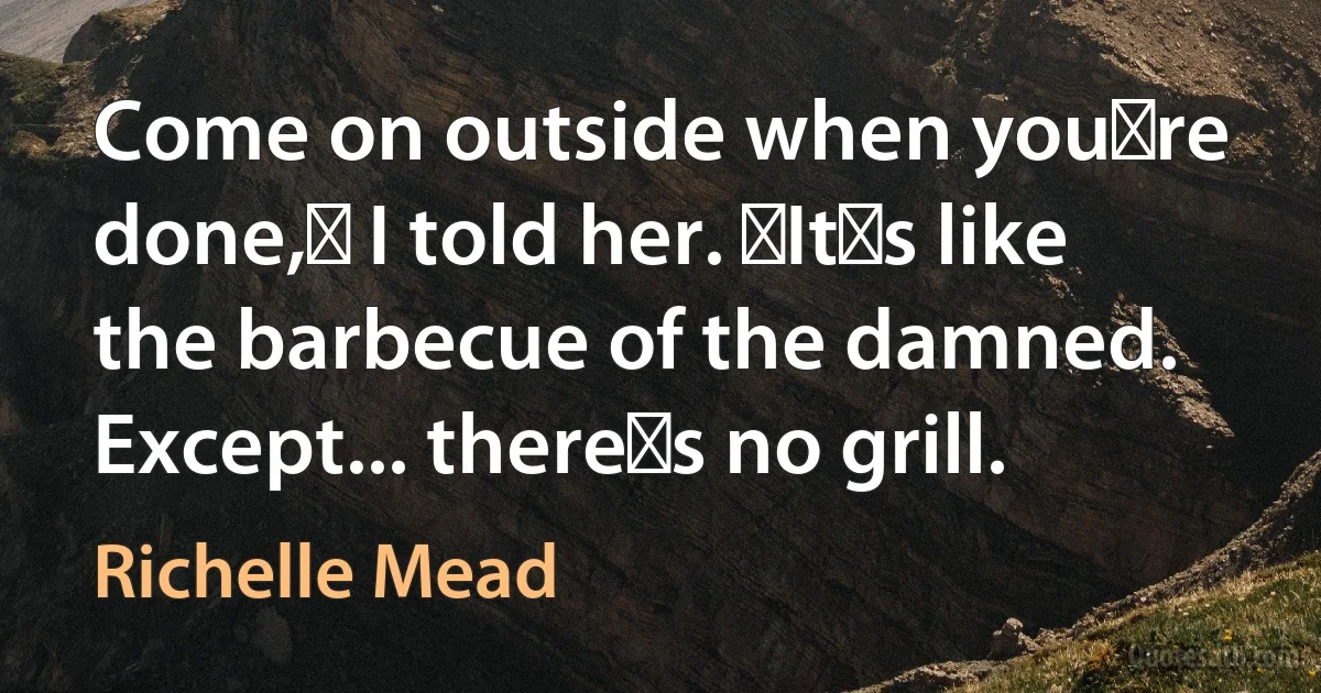 Come on outside when youʹre done,ʺ I told her. ʺItʹs like the barbecue of the damned. Except... thereʹs no grill. (Richelle Mead)