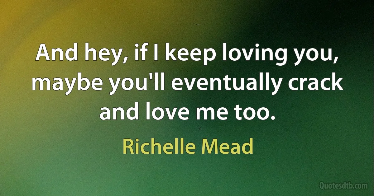 And hey, if I keep loving you, maybe you'll eventually crack and love me too. (Richelle Mead)