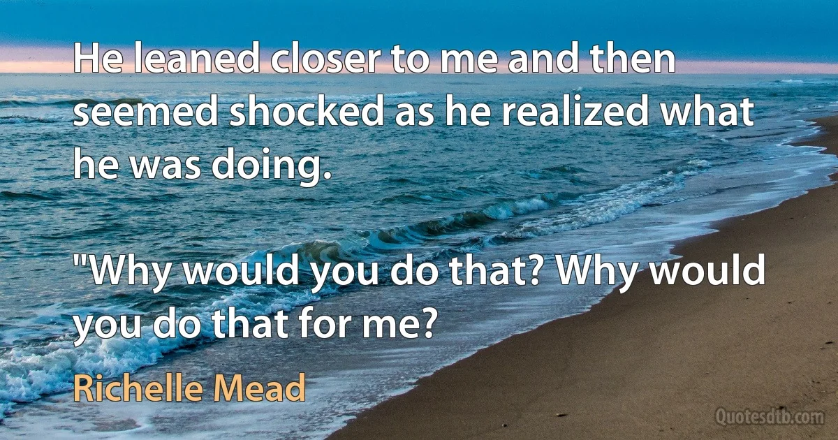 He leaned closer to me and then seemed shocked as he realized what he was doing.

"Why would you do that? Why would you do that for me? (Richelle Mead)