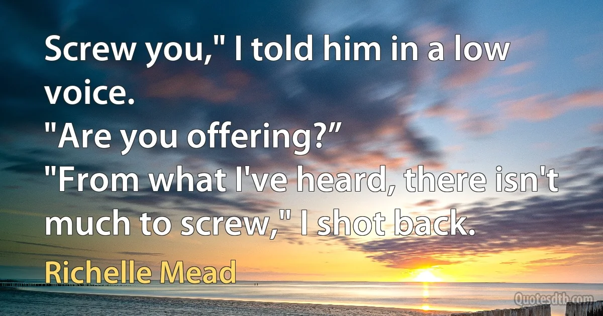 Screw you," I told him in a low voice.
"Are you offering?”
"From what I've heard, there isn't much to screw," I shot back. (Richelle Mead)