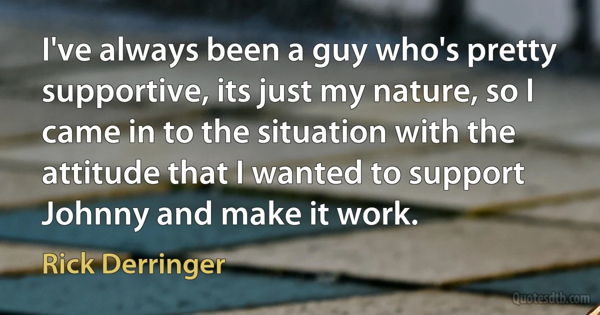 I've always been a guy who's pretty supportive, its just my nature, so I came in to the situation with the attitude that I wanted to support Johnny and make it work. (Rick Derringer)