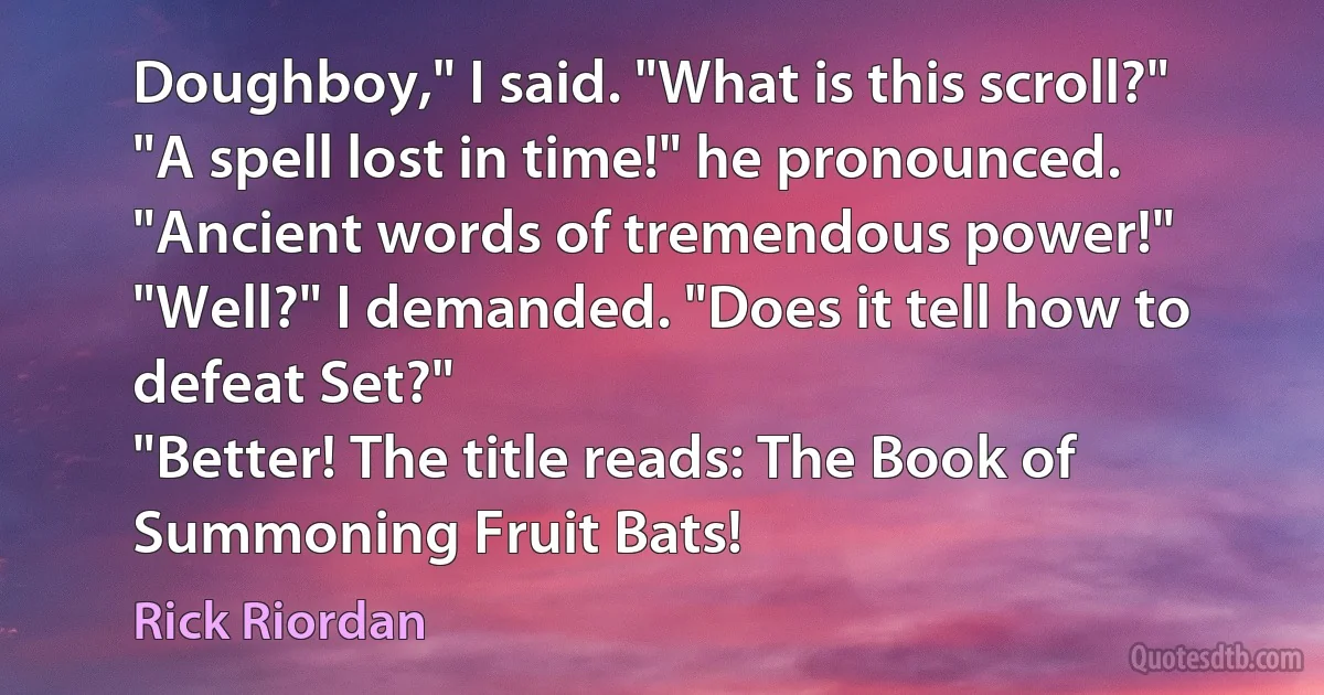 Doughboy," I said. "What is this scroll?"
"A spell lost in time!" he pronounced. "Ancient words of tremendous power!"
"Well?" I demanded. "Does it tell how to defeat Set?"
"Better! The title reads: The Book of Summoning Fruit Bats! (Rick Riordan)