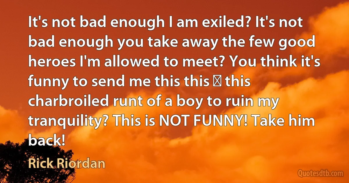 It's not bad enough I am exiled? It's not bad enough you take away the few good heroes I'm allowed to meet? You think it's funny to send me this this ― this charbroiled runt of a boy to ruin my tranquility? This is NOT FUNNY! Take him back! (Rick Riordan)