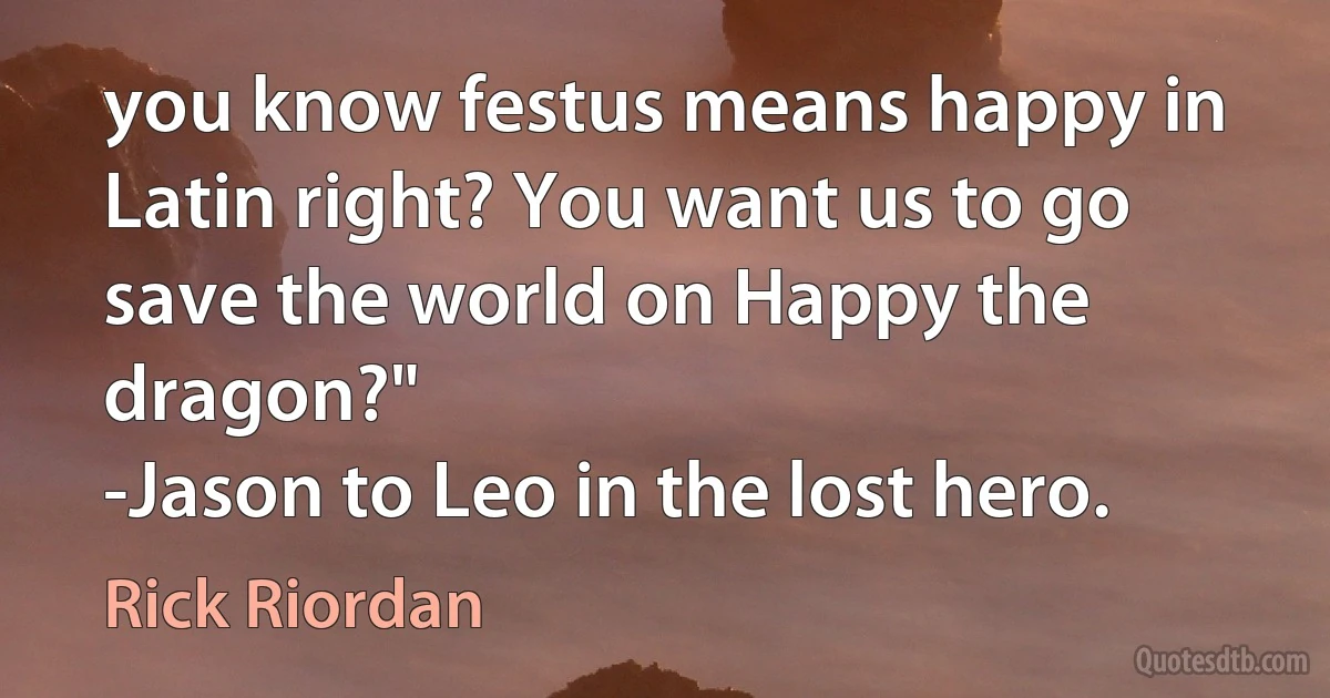 you know festus means happy in Latin right? You want us to go save the world on Happy the dragon?"
-Jason to Leo in the lost hero. (Rick Riordan)