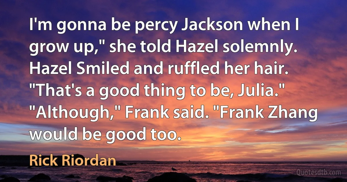 I'm gonna be percy Jackson when I grow up," she told Hazel solemnly.
Hazel Smiled and ruffled her hair. "That's a good thing to be, Julia."
"Although," Frank said. "Frank Zhang would be good too. (Rick Riordan)