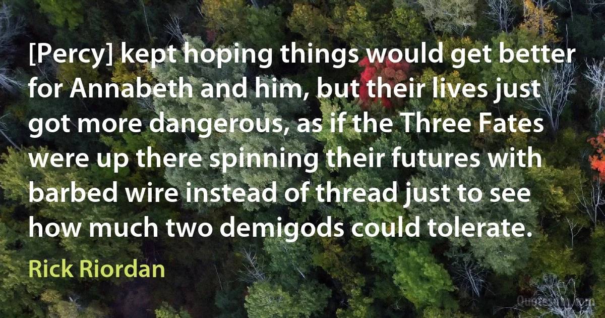 [Percy] kept hoping things would get better for Annabeth and him, but their lives just got more dangerous, as if the Three Fates were up there spinning their futures with barbed wire instead of thread just to see how much two demigods could tolerate. (Rick Riordan)