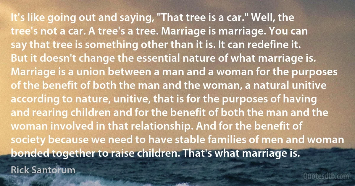 It's like going out and saying, "That tree is a car." Well, the tree's not a car. A tree's a tree. Marriage is marriage. You can say that tree is something other than it is. It can redefine it. But it doesn't change the essential nature of what marriage is. Marriage is a union between a man and a woman for the purposes of the benefit of both the man and the woman, a natural unitive according to nature, unitive, that is for the purposes of having and rearing children and for the benefit of both the man and the woman involved in that relationship. And for the benefit of society because we need to have stable families of men and woman bonded together to raise children. That's what marriage is. (Rick Santorum)