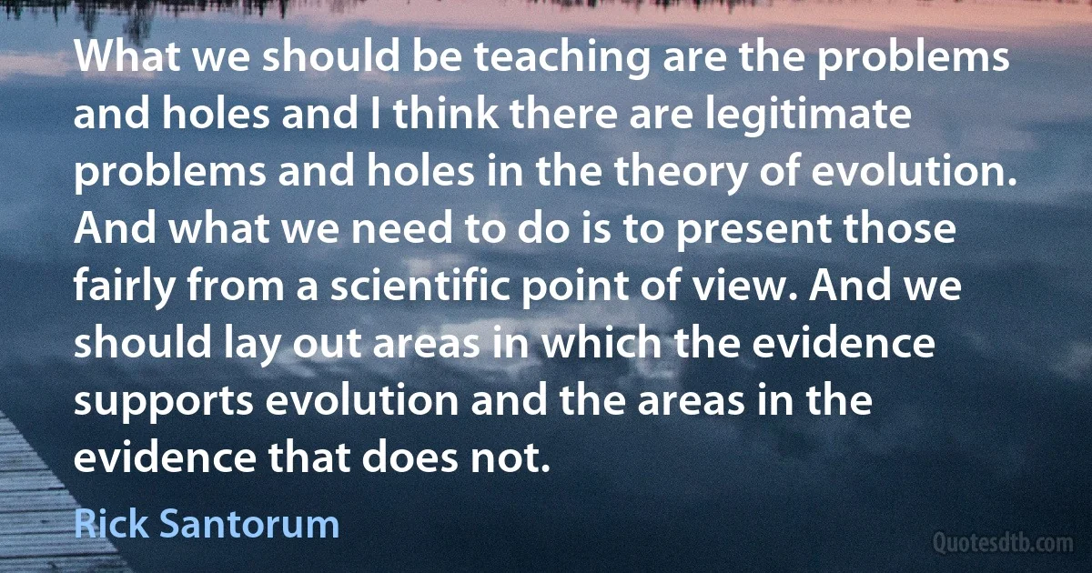 What we should be teaching are the problems and holes and I think there are legitimate problems and holes in the theory of evolution. And what we need to do is to present those fairly from a scientific point of view. And we should lay out areas in which the evidence supports evolution and the areas in the evidence that does not. (Rick Santorum)