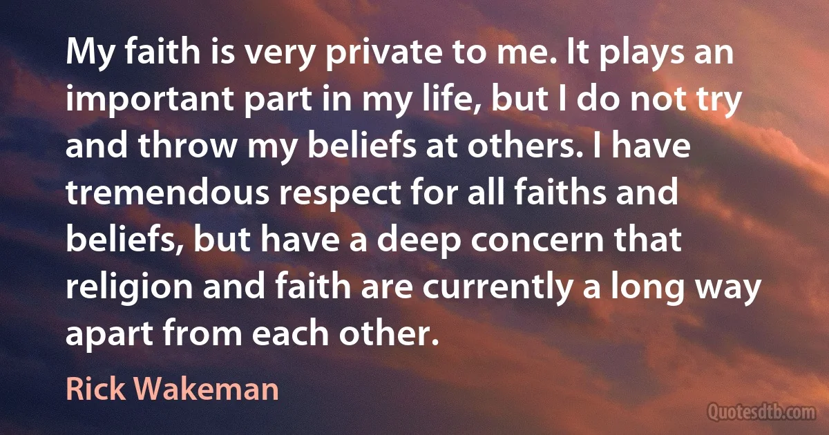 My faith is very private to me. It plays an important part in my life, but I do not try and throw my beliefs at others. I have tremendous respect for all faiths and beliefs, but have a deep concern that religion and faith are currently a long way apart from each other. (Rick Wakeman)