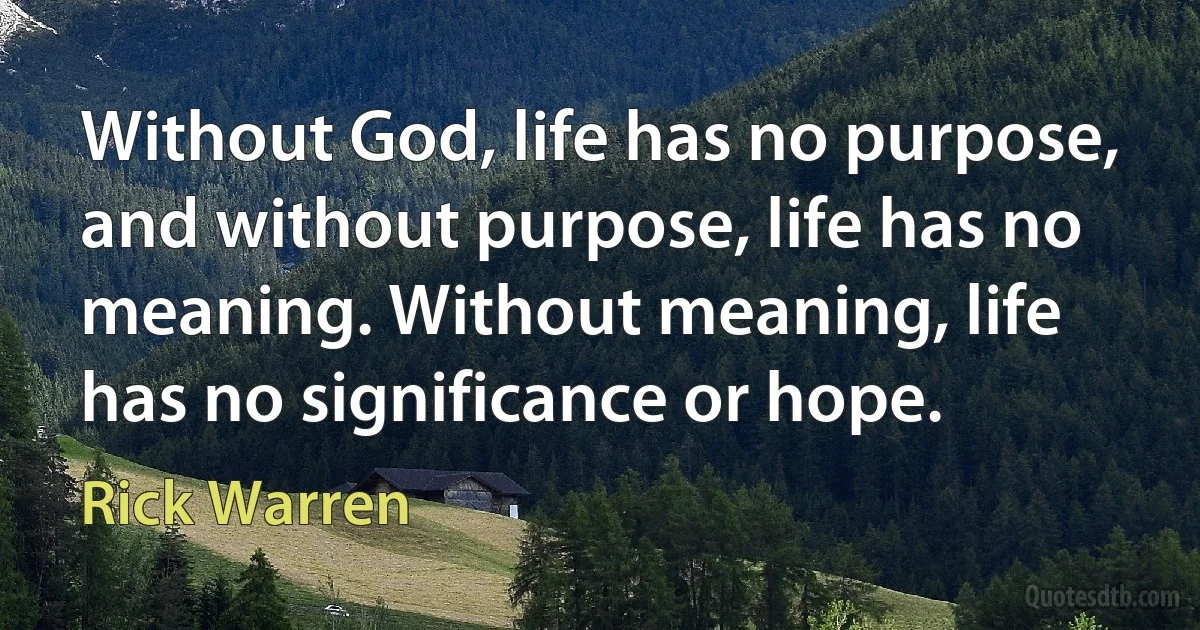 Without God, life has no purpose, and without purpose, life has no meaning. Without meaning, life has no significance or hope. (Rick Warren)