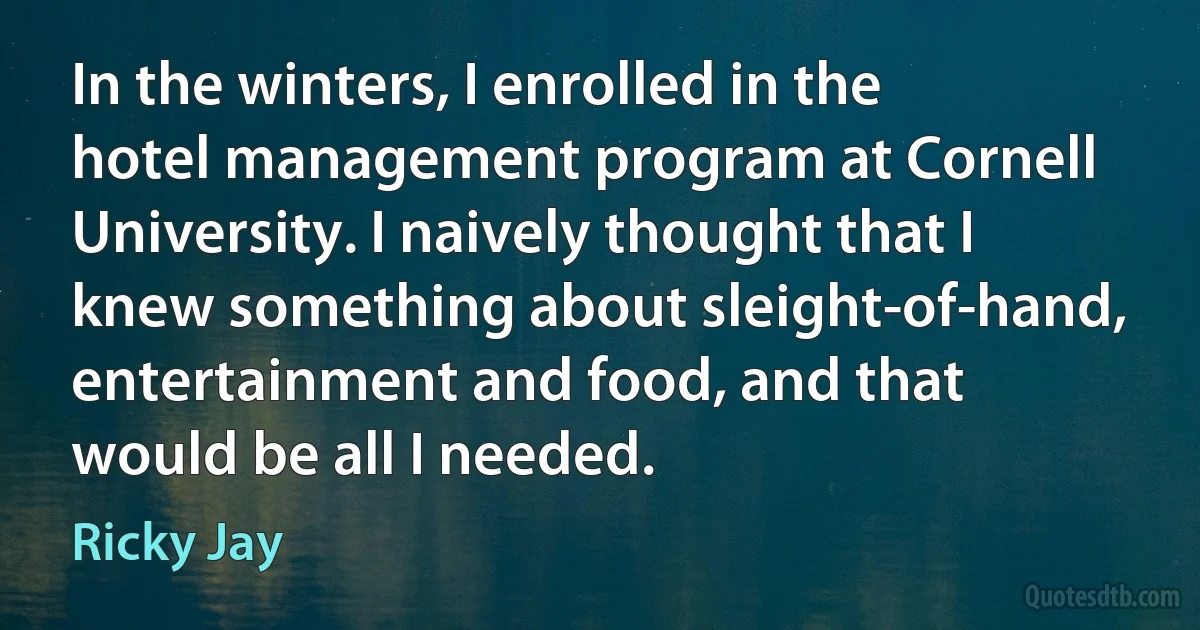 In the winters, I enrolled in the hotel management program at Cornell University. I naively thought that I knew something about sleight-of-hand, entertainment and food, and that would be all I needed. (Ricky Jay)