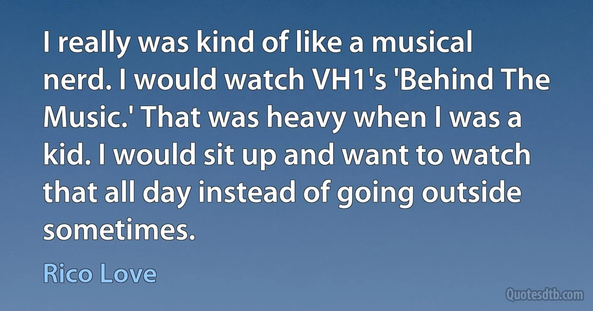 I really was kind of like a musical nerd. I would watch VH1's 'Behind The Music.' That was heavy when I was a kid. I would sit up and want to watch that all day instead of going outside sometimes. (Rico Love)