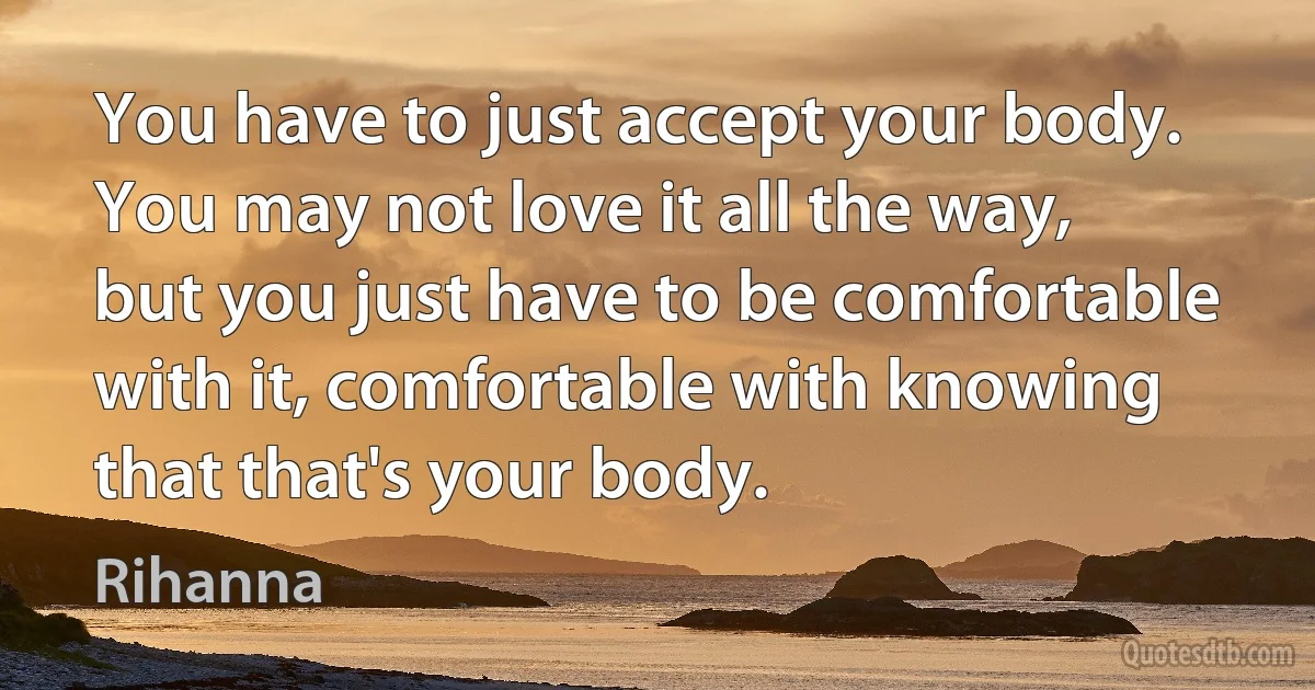 You have to just accept your body. You may not love it all the way, but you just have to be comfortable with it, comfortable with knowing that that's your body. (Rihanna)