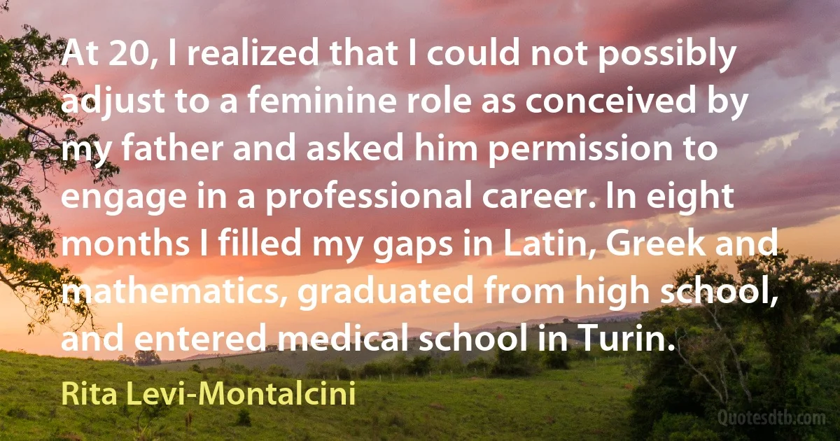 At 20, I realized that I could not possibly adjust to a feminine role as conceived by my father and asked him permission to engage in a professional career. In eight months I filled my gaps in Latin, Greek and mathematics, graduated from high school, and entered medical school in Turin. (Rita Levi-Montalcini)