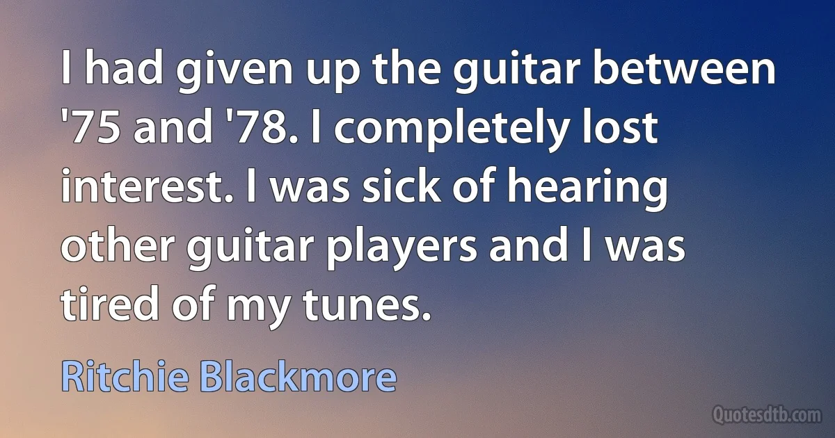 I had given up the guitar between '75 and '78. I completely lost interest. I was sick of hearing other guitar players and I was tired of my tunes. (Ritchie Blackmore)