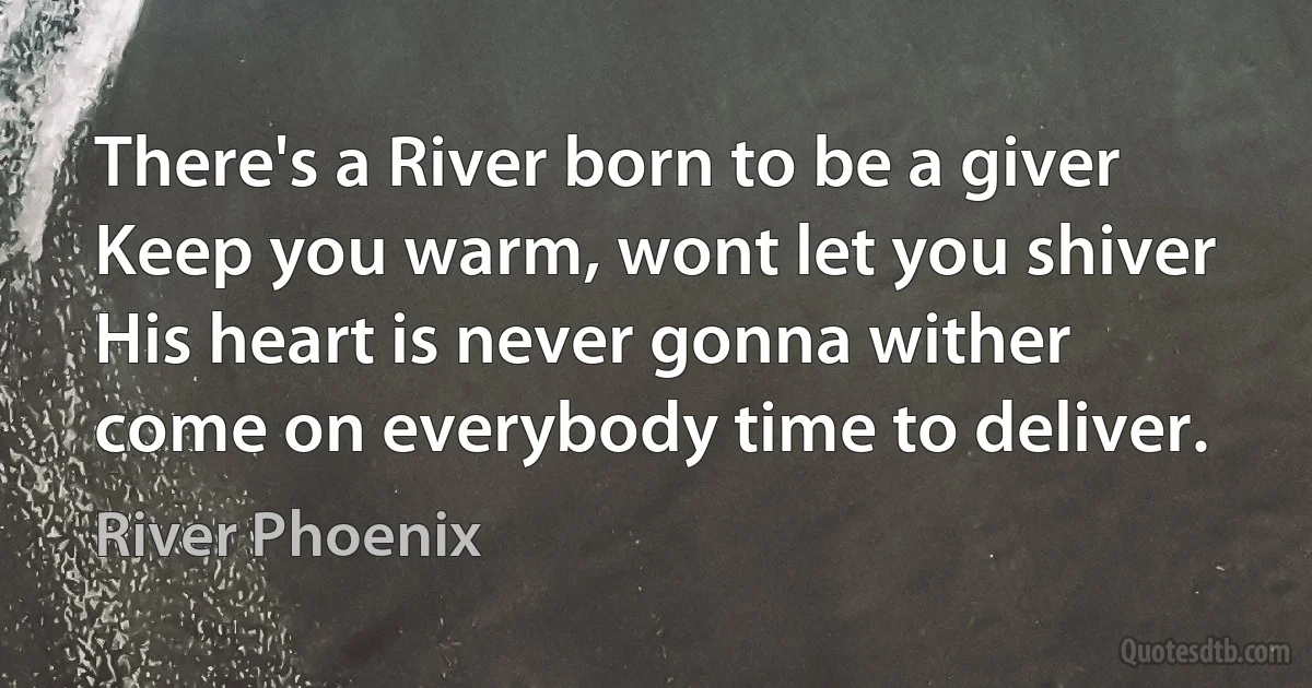 There's a River born to be a giver
Keep you warm, wont let you shiver
His heart is never gonna wither
come on everybody time to deliver. (River Phoenix)