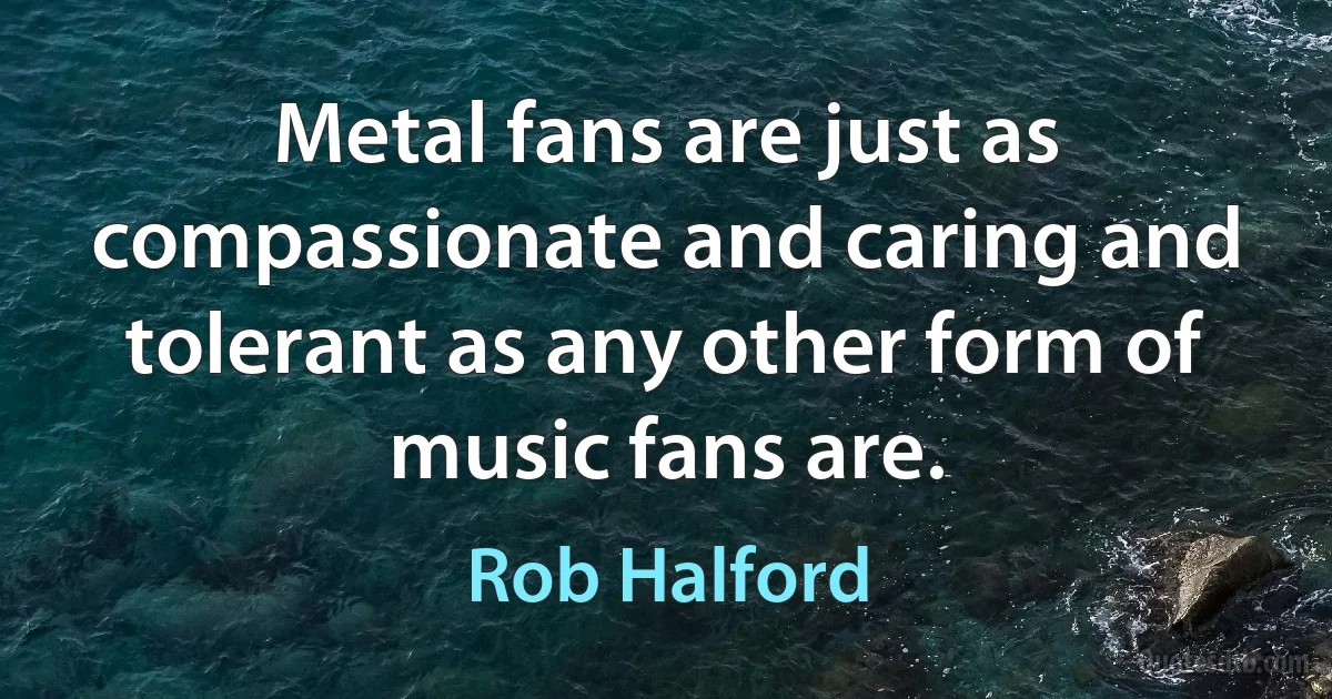 Metal fans are just as compassionate and caring and tolerant as any other form of music fans are. (Rob Halford)