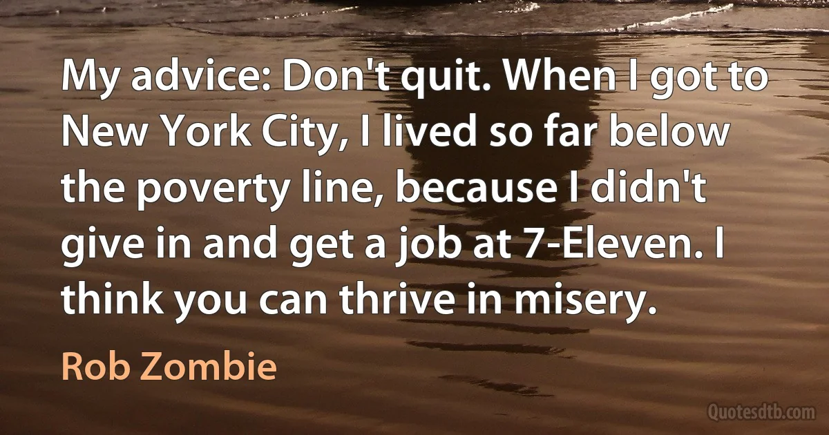 My advice: Don't quit. When I got to New York City, I lived so far below the poverty line, because I didn't give in and get a job at 7-Eleven. I think you can thrive in misery. (Rob Zombie)