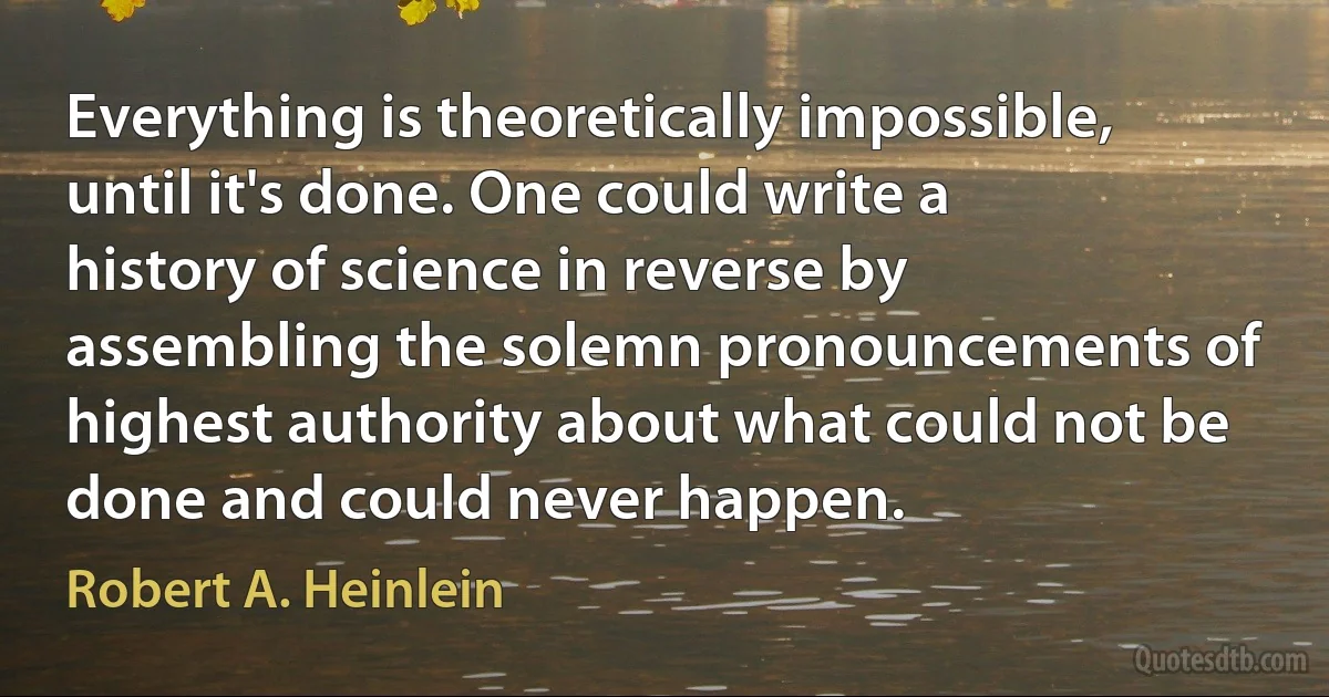 Everything is theoretically impossible, until it's done. One could write a history of science in reverse by assembling the solemn pronouncements of highest authority about what could not be done and could never happen. (Robert A. Heinlein)