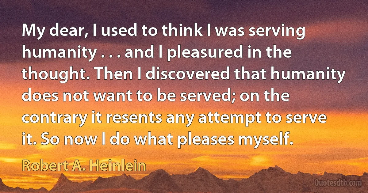 My dear, I used to think I was serving humanity . . . and I pleasured in the thought. Then I discovered that humanity does not want to be served; on the contrary it resents any attempt to serve it. So now I do what pleases myself. (Robert A. Heinlein)