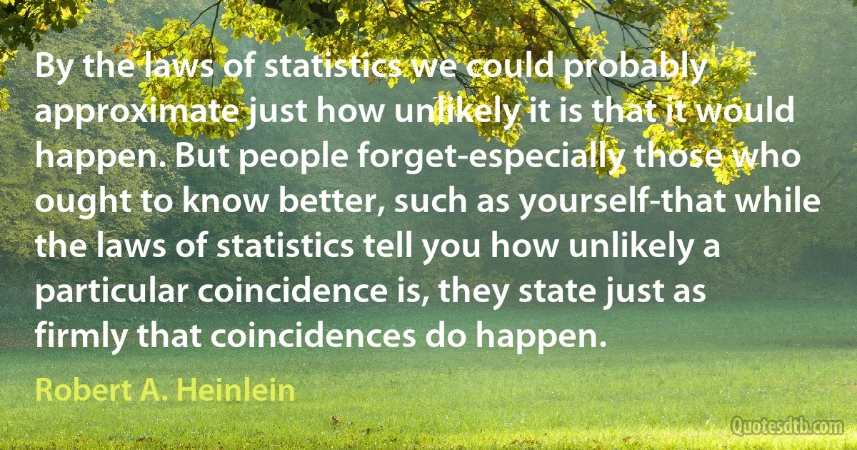 By the laws of statistics we could probably approximate just how unlikely it is that it would happen. But people forget-especially those who ought to know better, such as yourself-that while the laws of statistics tell you how unlikely a particular coincidence is, they state just as firmly that coincidences do happen. (Robert A. Heinlein)