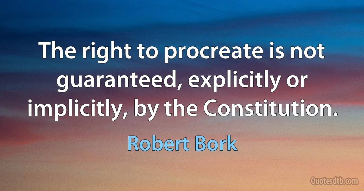 The right to procreate is not guaranteed, explicitly or implicitly, by the Constitution. (Robert Bork)