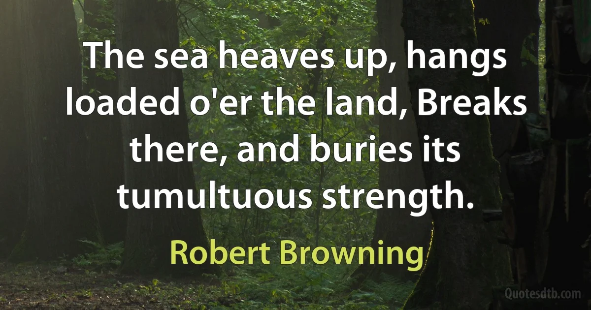 The sea heaves up, hangs loaded o'er the land, Breaks there, and buries its tumultuous strength. (Robert Browning)