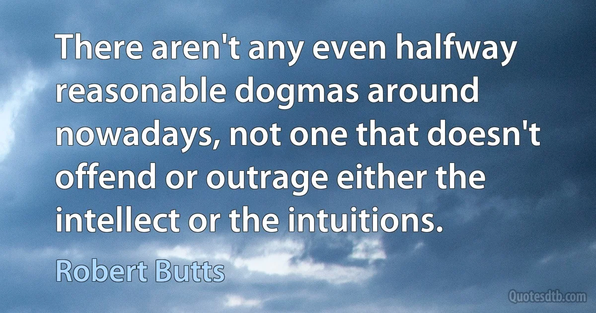 There aren't any even halfway reasonable dogmas around nowadays, not one that doesn't offend or outrage either the intellect or the intuitions. (Robert Butts)