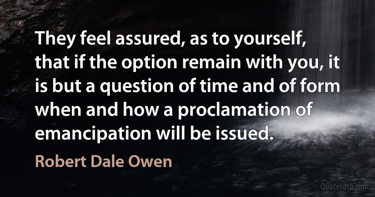 They feel assured, as to yourself, that if the option remain with you, it is but a question of time and of form when and how a proclamation of emancipation will be issued. (Robert Dale Owen)