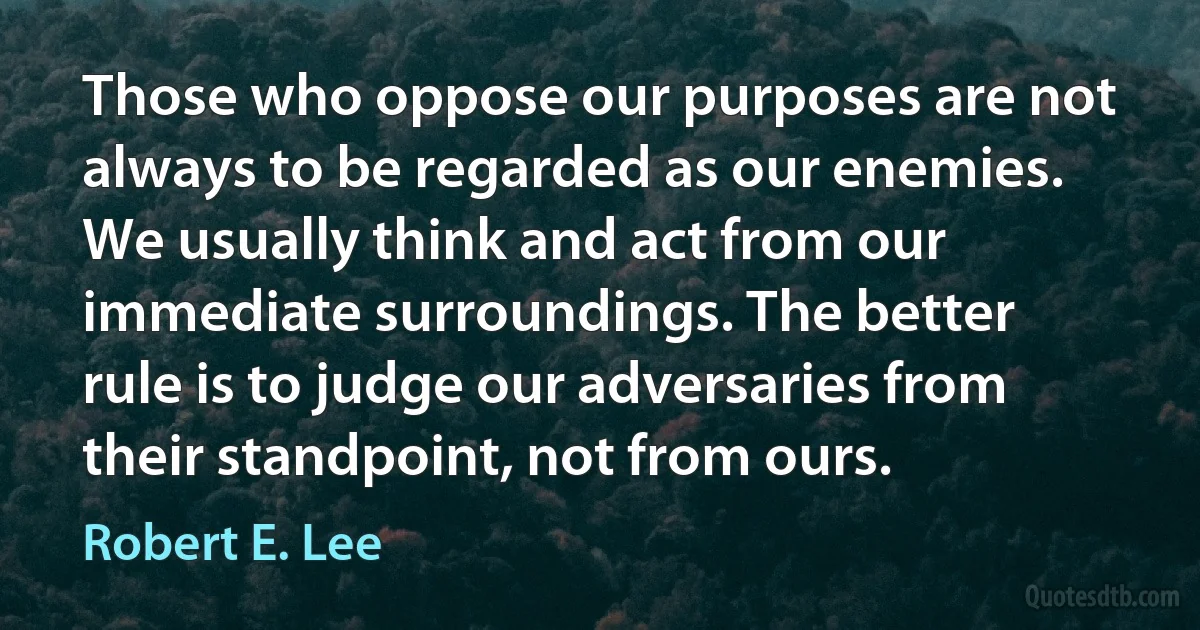 Those who oppose our purposes are not always to be regarded as our enemies. We usually think and act from our immediate surroundings. The better rule is to judge our adversaries from their standpoint, not from ours. (Robert E. Lee)