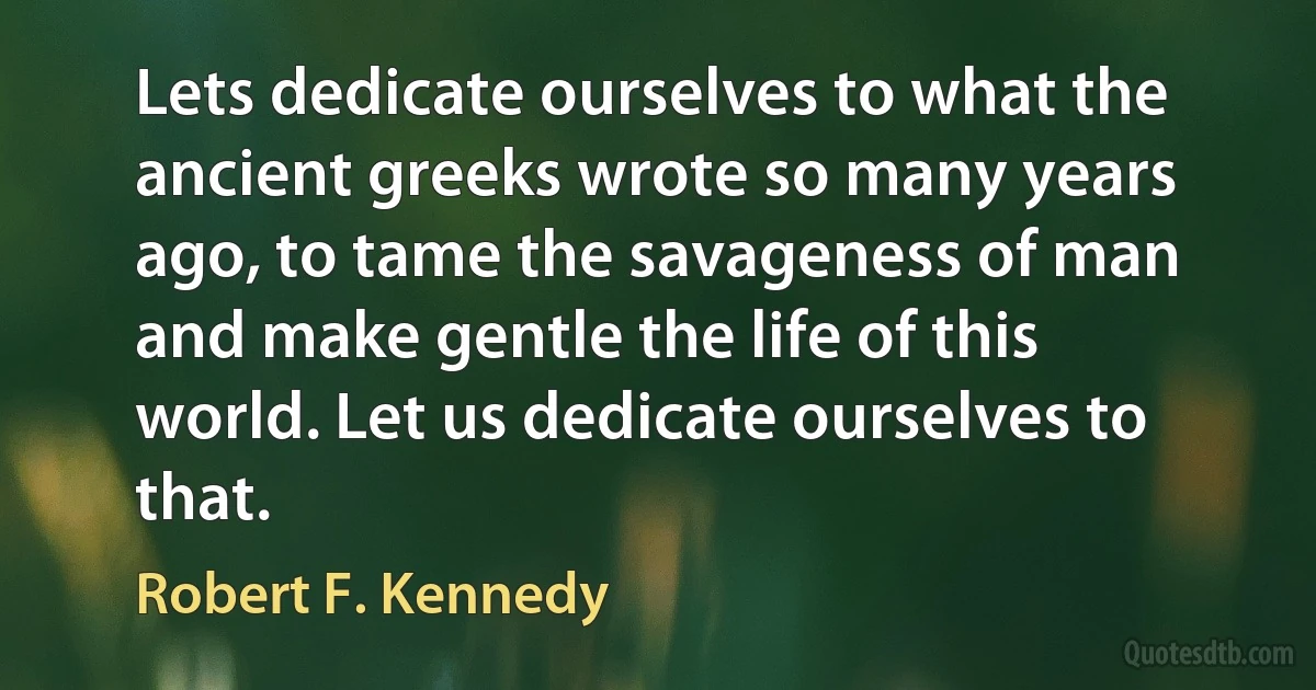 Lets dedicate ourselves to what the ancient greeks wrote so many years ago, to tame the savageness of man and make gentle the life of this world. Let us dedicate ourselves to that. (Robert F. Kennedy)