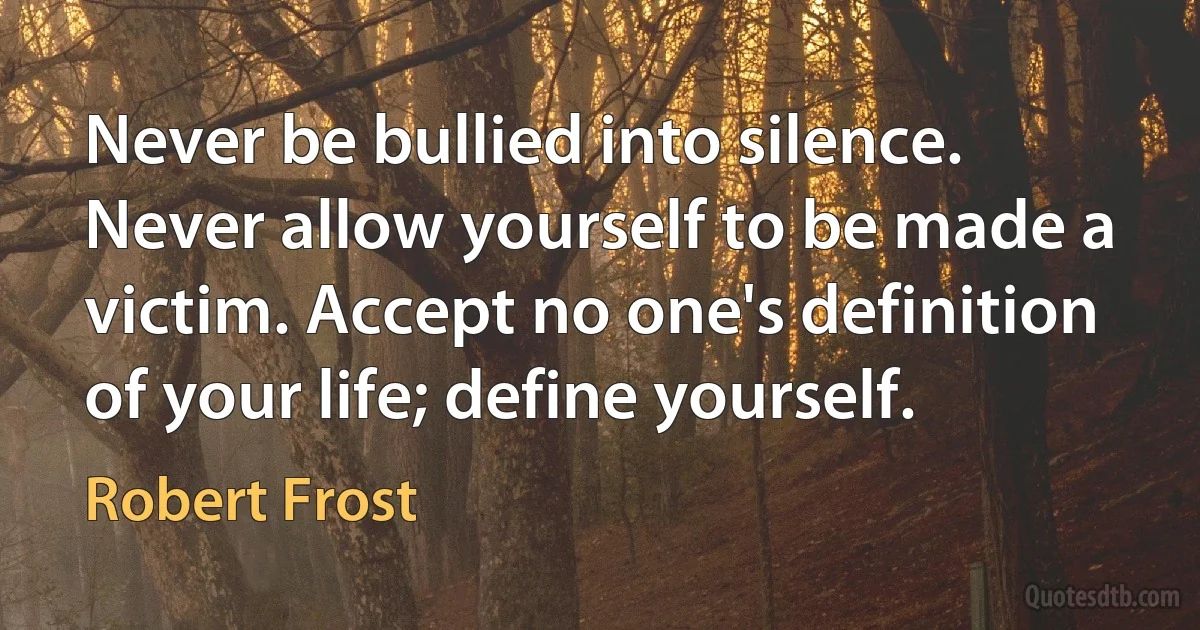 Never be bullied into silence. Never allow yourself to be made a victim. Accept no one's definition of your life; define yourself. (Robert Frost)