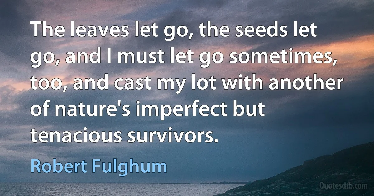 The leaves let go, the seeds let go, and I must let go sometimes, too, and cast my lot with another of nature's imperfect but tenacious survivors. (Robert Fulghum)