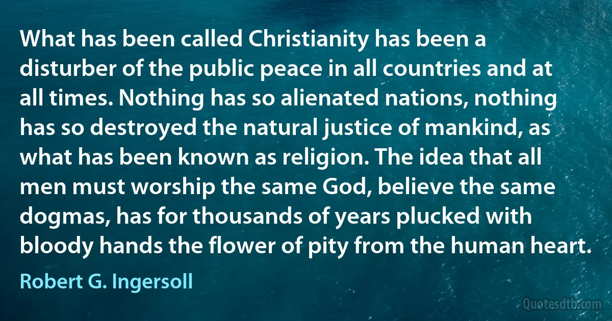 What has been called Christianity has been a disturber of the public peace in all countries and at all times. Nothing has so alienated nations, nothing has so destroyed the natural justice of mankind, as what has been known as religion. The idea that all men must worship the same God, believe the same dogmas, has for thousands of years plucked with bloody hands the flower of pity from the human heart. (Robert G. Ingersoll)