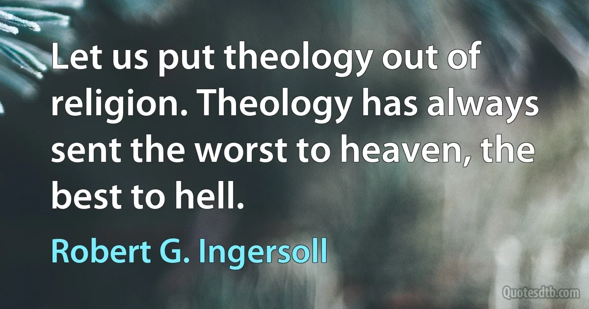 Let us put theology out of religion. Theology has always sent the worst to heaven, the best to hell. (Robert G. Ingersoll)