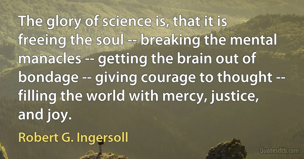 The glory of science is, that it is freeing the soul -- breaking the mental manacles -- getting the brain out of bondage -- giving courage to thought -- filling the world with mercy, justice, and joy. (Robert G. Ingersoll)