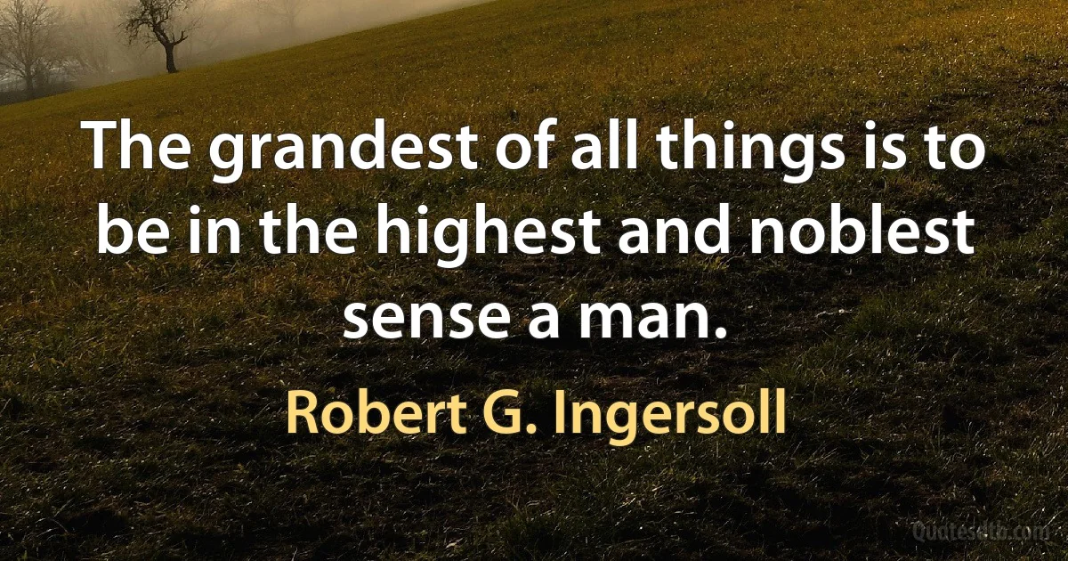 The grandest of all things is to be in the highest and noblest sense a man. (Robert G. Ingersoll)