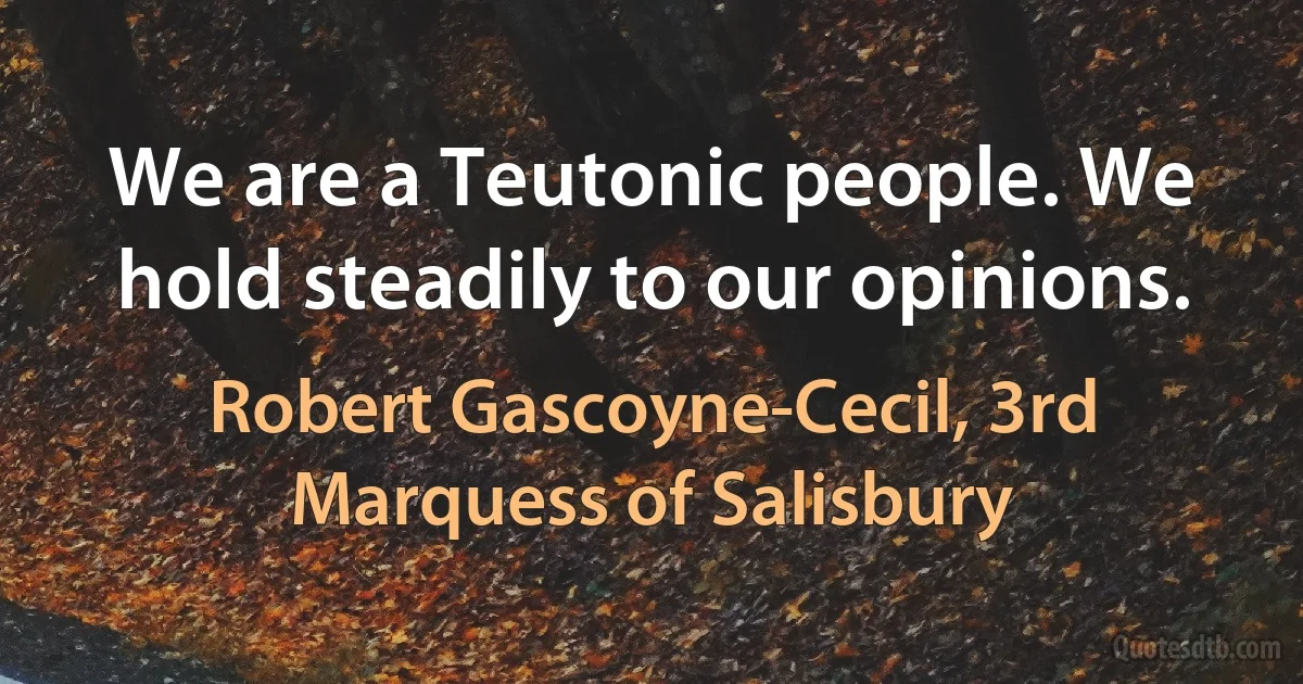 We are a Teutonic people. We hold steadily to our opinions. (Robert Gascoyne-Cecil, 3rd Marquess of Salisbury)