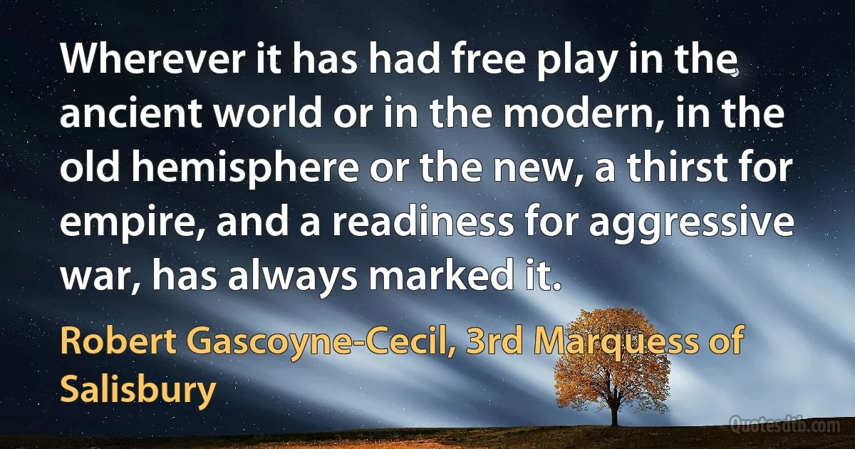 Wherever it has had free play in the ancient world or in the modern, in the old hemisphere or the new, a thirst for empire, and a readiness for aggressive war, has always marked it. (Robert Gascoyne-Cecil, 3rd Marquess of Salisbury)