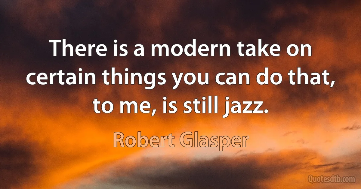 There is a modern take on certain things you can do that, to me, is still jazz. (Robert Glasper)