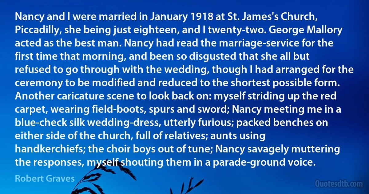 Nancy and I were married in January 1918 at St. James's Church, Piccadilly, she being just eighteen, and I twenty-two. George Mallory acted as the best man. Nancy had read the marriage-service for the first time that morning, and been so disgusted that she all but refused to go through with the wedding, though I had arranged for the ceremony to be modified and reduced to the shortest possible form. Another caricature scene to look back on: myself striding up the red carpet, wearing field-boots, spurs and sword; Nancy meeting me in a blue-check silk wedding-dress, utterly furious; packed benches on either side of the church, full of relatives; aunts using handkerchiefs; the choir boys out of tune; Nancy savagely muttering the responses, myself shouting them in a parade-ground voice. (Robert Graves)