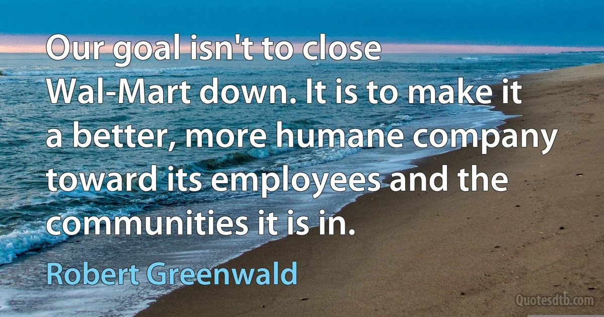 Our goal isn't to close Wal-Mart down. It is to make it a better, more humane company toward its employees and the communities it is in. (Robert Greenwald)