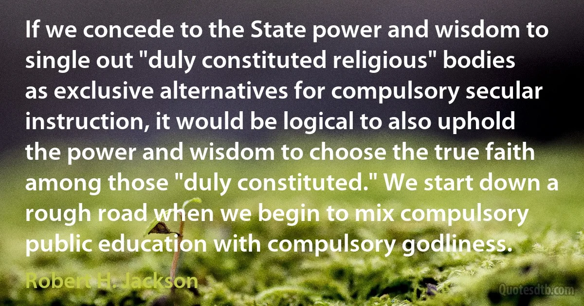 If we concede to the State power and wisdom to single out "duly constituted religious" bodies as exclusive alternatives for compulsory secular instruction, it would be logical to also uphold the power and wisdom to choose the true faith among those "duly constituted." We start down a rough road when we begin to mix compulsory public education with compulsory godliness. (Robert H. Jackson)