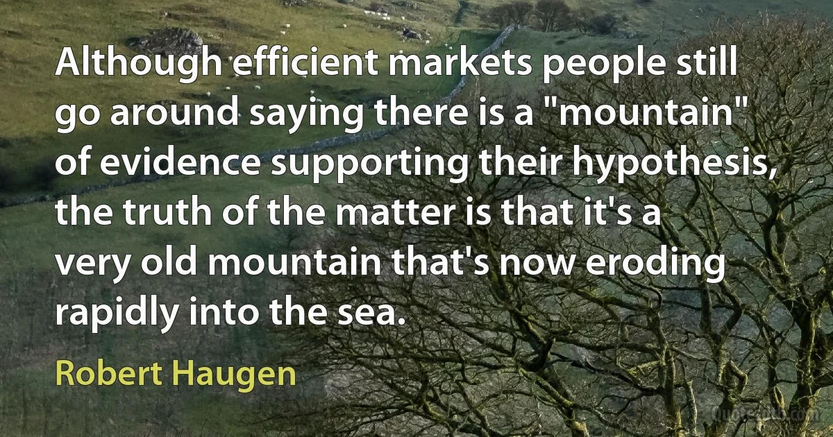 Although efficient markets people still go around saying there is a "mountain" of evidence supporting their hypothesis, the truth of the matter is that it's a very old mountain that's now eroding rapidly into the sea. (Robert Haugen)