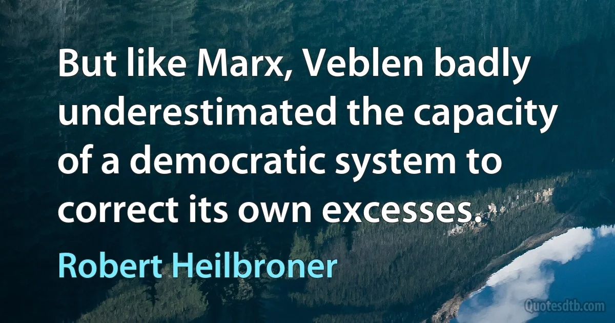 But like Marx, Veblen badly underestimated the capacity of a democratic system to correct its own excesses. (Robert Heilbroner)