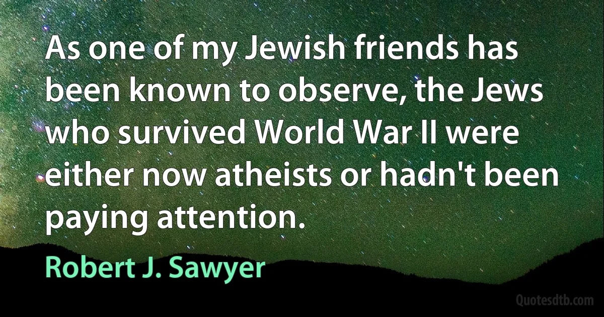 As one of my Jewish friends has been known to observe, the Jews who survived World War II were either now atheists or hadn't been paying attention. (Robert J. Sawyer)