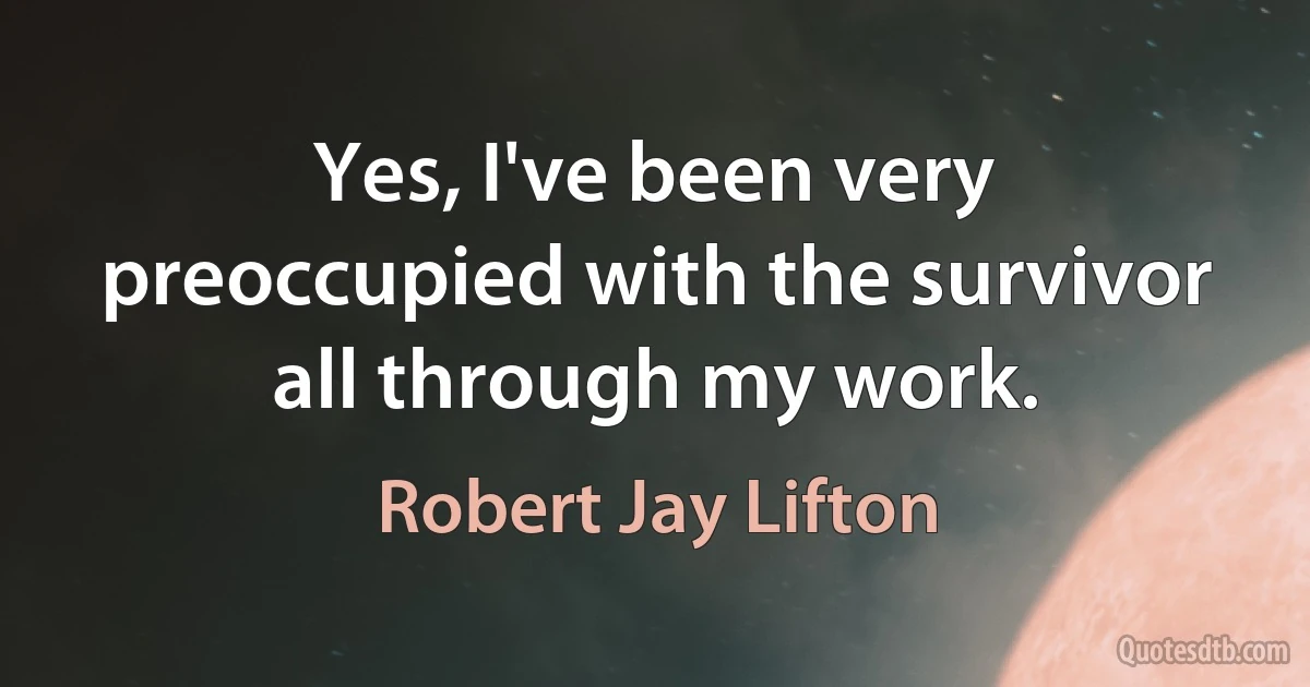 Yes, I've been very preoccupied with the survivor all through my work. (Robert Jay Lifton)