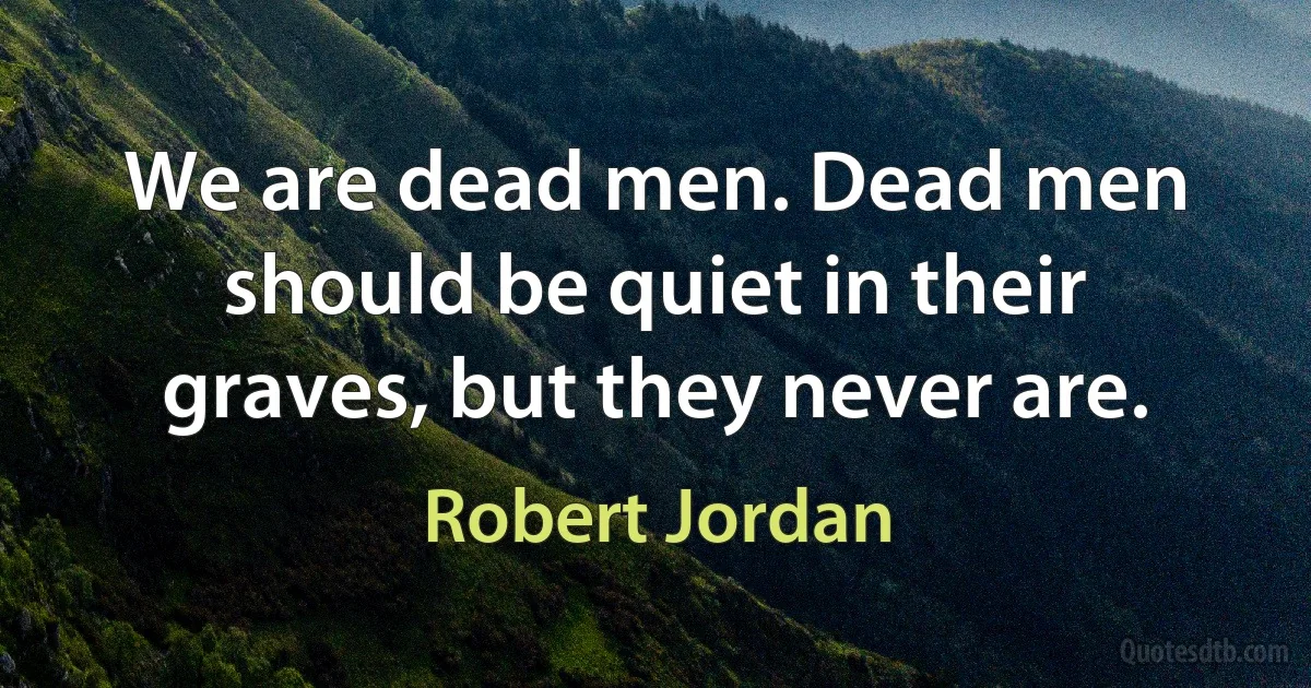 We are dead men. Dead men should be quiet in their graves, but they never are. (Robert Jordan)