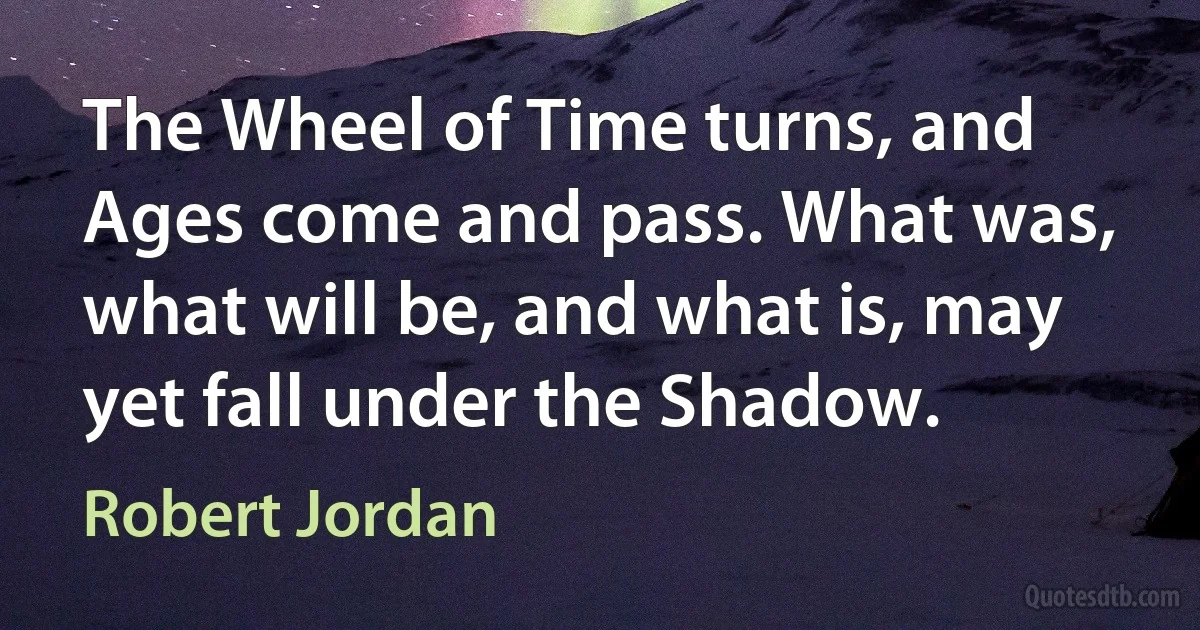 The Wheel of Time turns, and Ages come and pass. What was, what will be, and what is, may yet fall under the Shadow. (Robert Jordan)